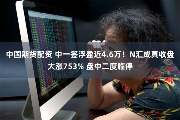 中国期货配资 中一签浮盈近4.6万！N汇成真收盘大涨753% 盘中二度临停