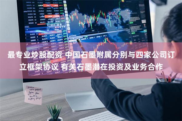 最专业炒股配资 中国石墨附属分别与四家公司订立框架协议 有关石墨潜在投资及业务合作