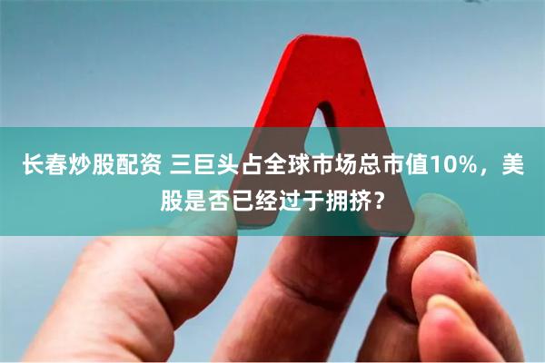 长春炒股配资 三巨头占全球市场总市值10%，美股是否已经过于拥挤？