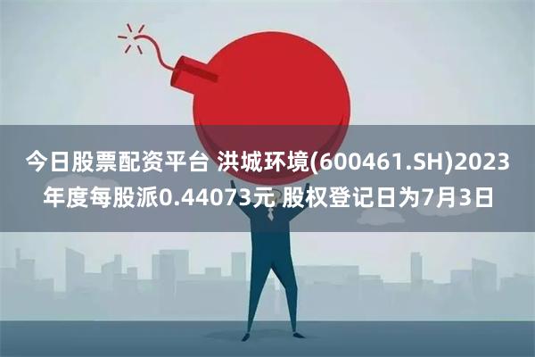 今日股票配资平台 洪城环境(600461.SH)2023年度每股派0.44073元 股权登记日为7月3日