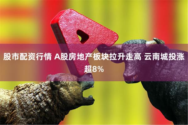 股市配资行情 A股房地产板块拉升走高 云南城投涨超8%