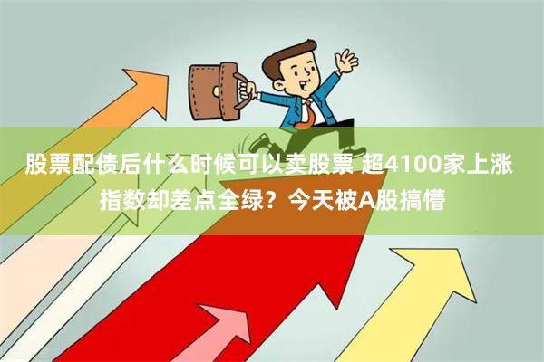 股票配债后什么时候可以卖股票 超4100家上涨 指数却差点全绿？今天被A股搞懵