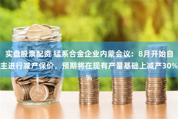 实盘股票配资 锰系合金企业内蒙会议：8月开始自主进行减产保价，预期将在现有产量基础上减产30%