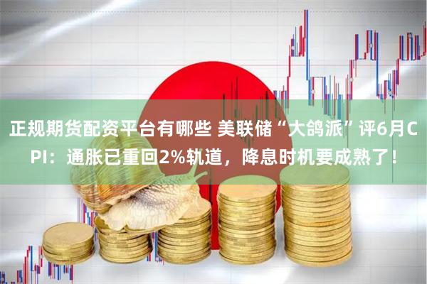 正规期货配资平台有哪些 美联储“大鸽派”评6月CPI：通胀已重回2%轨道，降息时机要成熟了！