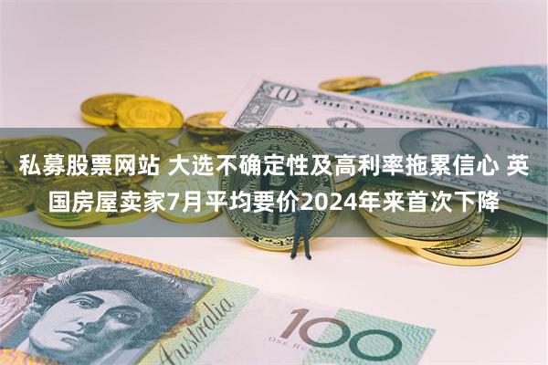 私募股票网站 大选不确定性及高利率拖累信心 英国房屋卖家7月平均要价2024年来首次下降