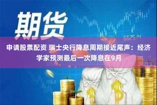 申请股票配资 瑞士央行降息周期接近尾声：经济学家预测最后一次降息在9月