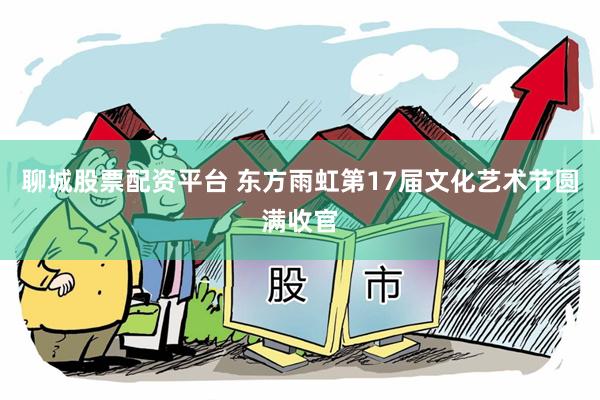 聊城股票配资平台 东方雨虹第17届文化艺术节圆满收官