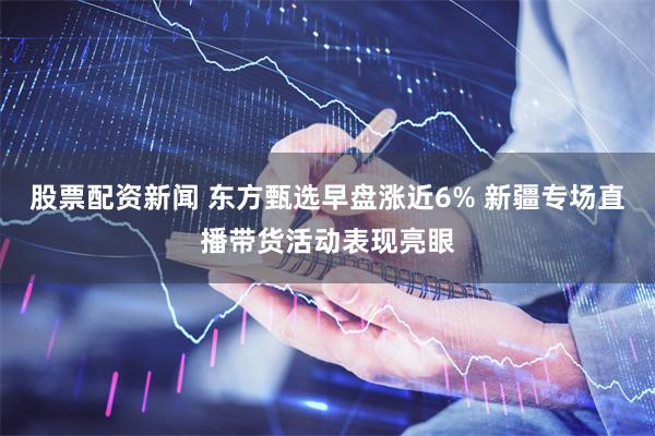 股票配资新闻 东方甄选早盘涨近6% 新疆专场直播带货活动表现亮眼