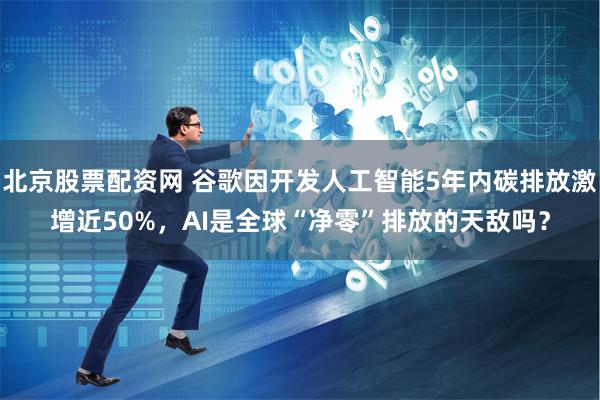 北京股票配资网 谷歌因开发人工智能5年内碳排放激增近50%，AI是全球“净零”排放的天敌吗？