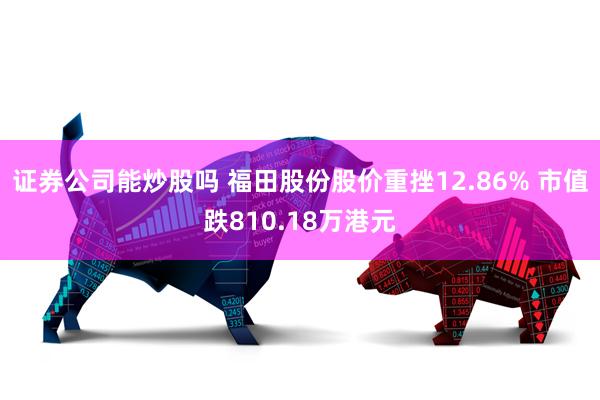 证券公司能炒股吗 福田股份股价重挫12.86% 市值跌810.18万港元