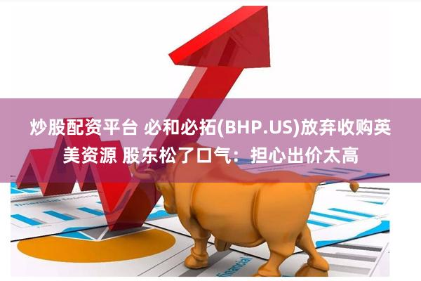 炒股配资平台 必和必拓(BHP.US)放弃收购英美资源 股东松了口气：担心出价太高