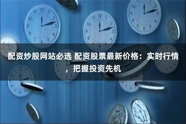 配资炒股网站必选 配资股票最新价格：实时行情，把握投资先机