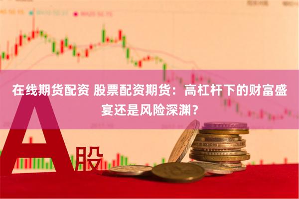 在线期货配资 股票配资期货：高杠杆下的财富盛宴还是风险深渊？