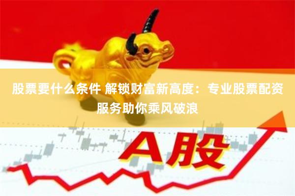 股票要什么条件 解锁财富新高度：专业股票配资服务助你乘风破浪