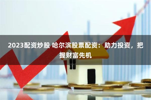 2023配资炒股 哈尔滨股票配资：助力投资，把握财富先机