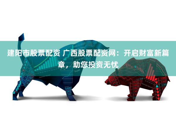 建阳市股票配资 广西股票配资网：开启财富新篇章，助您投资无忧