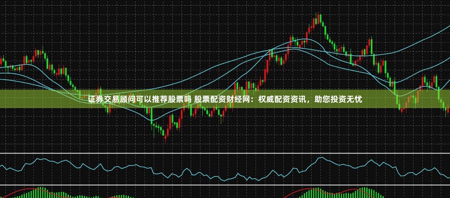 证券交易顾问可以推荐股票吗 股票配资财经网：权威配资资讯，助您投资无忧