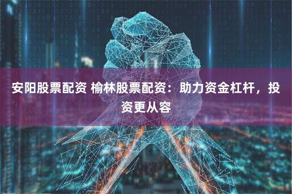 安阳股票配资 榆林股票配资：助力资金杠杆，投资更从容