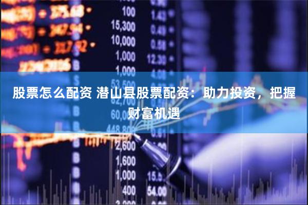 股票怎么配资 潜山县股票配资：助力投资，把握财富机遇