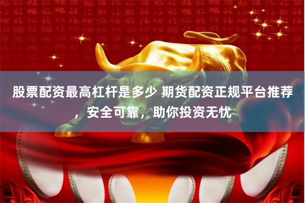 股票配资最高杠杆是多少 期货配资正规平台推荐,安全可靠,助你投资无忧