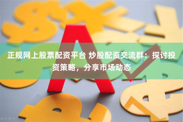 正规网上股票配资平台 炒股配资交流群：探讨投资策略，分享市场动态