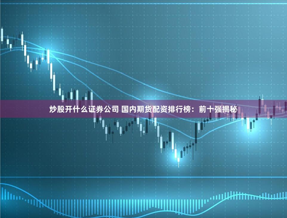 炒股开什么证券公司 国内期货配资排行榜：前十强揭秘