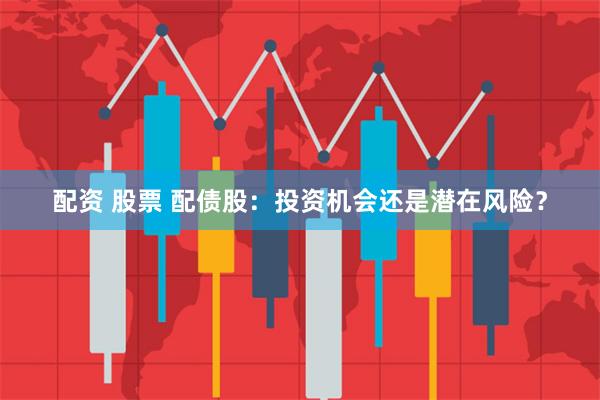 配资 股票 配债股：投资机会还是潜在风险？
