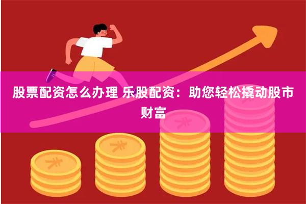 股票配资怎么办理 乐股配资：助您轻松撬动股市财富