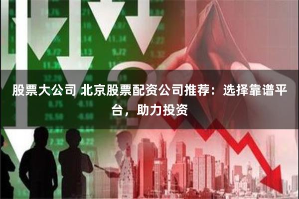 股票大公司 北京股票配资公司推荐：选择靠谱平台，助力投资