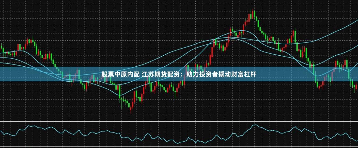 股票中原内配 江苏期货配资：助力投资者撬动财富杠杆