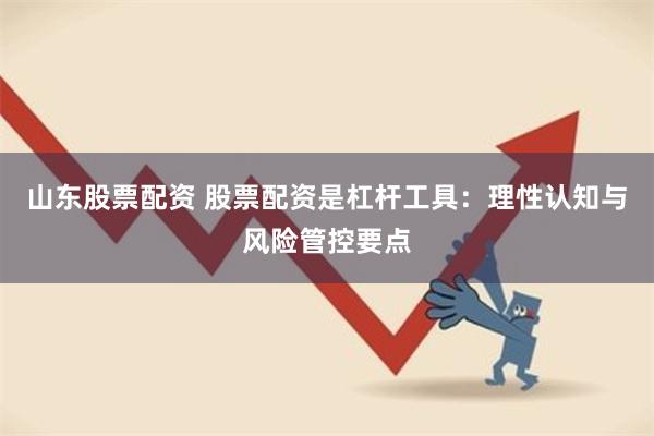 山东股票配资 股票配资是杠杆工具：理性认知与风险管控要点