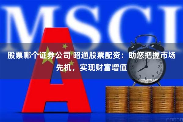 股票哪个证券公司 昭通股票配资：助您把握市场先机，实现财富增值
