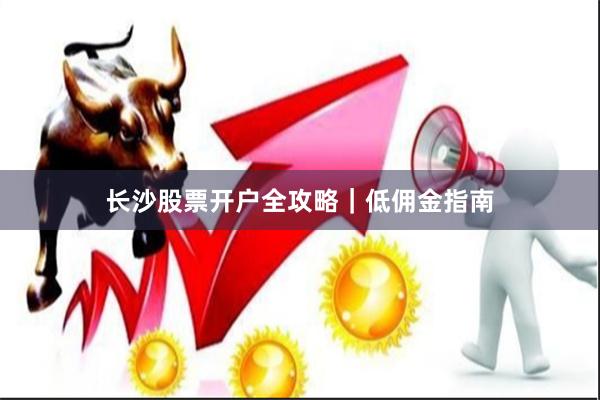 长沙股票开户全攻略｜低佣金指南